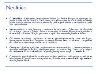 Neolítico
   O Neolítico é também denominado Idade da Pedra Polida, e abrange um
    período que vai de 10 mil a 5 mil anos, aproximadamente. Os indivíduos deste
    período aprimoraram os instrumentos de pedra, polindo-os e tornando-os cada
    vez mais afiados.
   Neste período, a relação com o meio-ambiente mudou. O homem já não vivia
    só da caça, pesca e coleta. Passou a semear as terras férteis e a aguardar a
    época das colheitas. Surgiu, portanto, a agricultura e a criação de animais.
   Os seres humanos passaram a morar permanentemente num só lugar,
    tornando-se sedentário. Surgiram as comunidades fixas, ou aldeias, compostas
    de cabanas rodeadas por uma cerca protetora.
   Como as colheitas agrícolas precisavam ser armazenadas, o homem passou a
    modelar vasilhas de argila, que depois eram cozidas no fogo. Vem daí a origem
    da cerâmica. Com o excedente de produção agrícola, surgiu o comércio.
   O conjunto significativo de mudanças sociais, políticas, culturais e econômicas
    resultantes do surgimento da agricultura, é denominado revolução agrícola ou
    revolução neolítica.
 