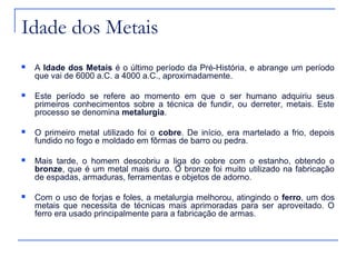 Idade dos Metais
   A Idade dos Metais é o último período da Pré-História, e abrange um período
    que vai de 6000 a.C. a 4000 a.C., aproximadamente.

   Este período se refere ao momento em que o ser humano adquiriu seus
    primeiros conhecimentos sobre a técnica de fundir, ou derreter, metais. Este
    processo se denomina metalurgia.

   O primeiro metal utilizado foi o cobre. De início, era martelado a frio, depois
    fundido no fogo e moldado em fôrmas de barro ou pedra.

   Mais tarde, o homem descobriu a liga do cobre com o estanho, obtendo o
    bronze, que é um metal mais duro. O bronze foi muito utilizado na fabricação
    de espadas, armaduras, ferramentas e objetos de adorno.

   Com o uso de forjas e foles, a metalurgia melhorou, atingindo o ferro, um dos
    metais que necessita de técnicas mais aprimoradas para ser aproveitado. O
    ferro era usado principalmente para a fabricação de armas.
 