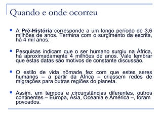 Quando e onde ocorreu
   A Pré-História corresponde a um longo período de 3,6
    milhões de anos. Termina com o surgimento da escrita,
    há 4 mil anos.
   Pesquisas indicam que o ser humano surgiu na África,
    há aproximadamente 4 milhões de anos. Vale lembrar
    que estas datas são motivos de constante discussão.
   O estilo de vida nômade fez com que estes seres
    humanos – a partir da África – criassem redes de
    migrações para outras regiões do planeta.
   Assim, em tempos e circunstâncias diferentes, outros
    continentes – Europa, Ásia, Oceania e América –, foram
    povoados.
 