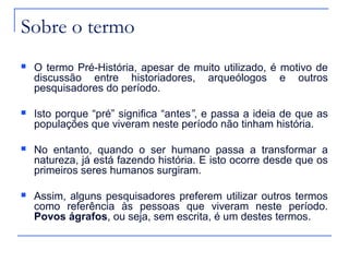 Sobre o termo
   O termo Pré-História, apesar de muito utilizado, é motivo de
    discussão entre historiadores, arqueólogos e outros
    pesquisadores do período.

   Isto porque “pré” significa “antes”, e passa a ideia de que as
    populações que viveram neste período não tinham história.

   No entanto, quando o ser humano passa a transformar a
    natureza, já está fazendo história. E isto ocorre desde que os
    primeiros seres humanos surgiram.

   Assim, alguns pesquisadores preferem utilizar outros termos
    como referência às pessoas que viveram neste período.
    Povos ágrafos, ou seja, sem escrita, é um destes termos.
 