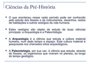 Ciências da Pré-História
   O que aconteceu nesse vasto período pode ser conhecido
    pelo estudo dos fósseis e de instrumentos, desenhos, restos
    de habitações e outros vestígios da vida humana.

   Estes vestígios são objeto de estudo de duas ciências
    principais: a Arqueologia e a Paleontologia.

   A Arqueologia é a ciência que estuda a cultura material
    humana, num dado tempo e espaço. Esta cultura material é
    pesquisada nos chamados sítios arqueológicos.

   A Paleontologia, por sua vez, é ciência que estuda, através
    de fósseis, os organismos que viveram no planeta, ao longo
    do tempo geológico.
 