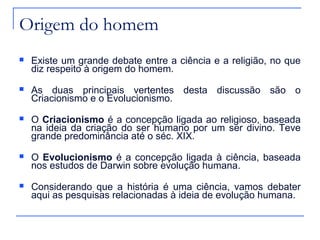 Origem do homem
   Existe um grande debate entre a ciência e a religião, no que
    diz respeito à origem do homem.
   As duas principais vertentes desta discussão são o
    Criacionismo e o Evolucionismo.
   O Criacionismo é a concepção ligada ao religioso, baseada
    na ideia da criação do ser humano por um ser divino. Teve
    grande predominância até o séc. XIX.
   O Evolucionismo é a concepção ligada à ciência, baseada
    nos estudos de Darwin sobre evolução humana.
   Considerando que a história é uma ciência, vamos debater
    aqui as pesquisas relacionadas à ideia de evolução humana.
 