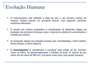Evolução Humana
   O evolucionismo não defende a ideia de que o ser humano evoluiu do
    macaco. Ambos tiveram um ancestral comum, mas seguiram caminhos
    evolutivos diferentes.

   O estudo dos crânios possibilitou a classificação de diferentes etapas da
    evolução dos primeiros humanos, pois o volume do cérebro foi aumentando à
    medida que evoluía.

   As principais etapas da evolução humana são: Australopiteco, Homo Habilis,
    Homo Erectus e Homo Sapiens.

   O Australopiteco é considerado o ancestral mais antigo do ser humano.
    Viveu na África, há aproximadamente 3 milhões de anos. O volume de seu
    crânio era de cerca de 500 cm³, um pouco maior que o dos atuais macacos.
 