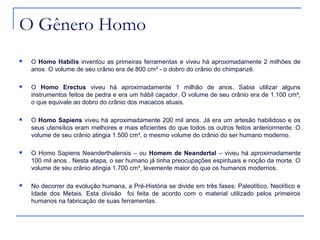 O Gênero Homo
   O Homo Habilis inventou as primeiras ferramentas e viveu há aproximadamente 2 milhões de
    anos. O volume de seu crânio era de 800 cm³ - o dobro do crânio do chimpanzé.

   O Homo Erectus viveu há aproximadamente 1 milhão de anos. Sabia utilizar alguns
    instrumentos feitos de pedra e era um hábil caçador. O volume de seu crânio era de 1.100 cm³,
    o que equivale ao dobro do crânio dos macacos atuais.

   O Homo Sapiens viveu há aproximadamente 200 mil anos. Já era um artesão habilidoso e os
    seus utensílios eram melhores e mais eficientes do que todos os outros feitos anteriormente. O
    volume de seu crânio atingia 1.500 cm³, o mesmo volume do crânio do ser humano moderno.

   O Homo Sapiens Neanderthalensis – ou Homem de Neandertal – viveu há aproximadamente
    100 mil anos . Nesta etapa, o ser humano já tinha preocupações espirituais e noção da morte. O
    volume de seu crânio atingia 1.700 cm³, levemente maior do que os humanos modernos.

   No decorrer da evolução humana, a Pré-História se divide em três fases: Paleolítico, Neolítico e
    Idade dos Metais. Esta divisão foi feita de acordo com o material utilizado pelos primeiros
    humanos na fabricação de suas ferramentas.
 