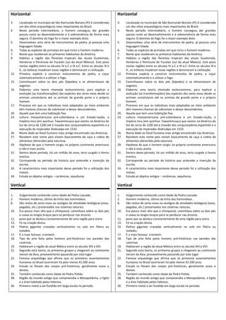Horizontal                                                                     Horizontal
3.    Localizada no município de São Raimundo Nonato (PI) é considerada        3.    Localizada no município de São Raimundo Nonato (PI) é considerada
      um dos sítios arqueológicos mais importantes do Brasil.                        um dos sítios arqueológicos mais importantes do Brasil.
4.    Neste período intermediário, o homem conseguiu dar grandes               4.    Neste período intermediário, o homem conseguiu dar grandes
      passos rumo ao desenvolvimento e à sobrevivência de forma mais                 passos rumo ao desenvolvimento e à sobrevivência de forma mais
      segura. O domínio do fogo foi o maior exemplo disto.                           segura. O domínio do fogo foi o maior exemplo disto.
5.    Desenvolveu uma série de instrumentos de pedra, já possuía uma           5.    Desenvolveu uma série de instrumentos de pedra, já possuía uma
      linguagem falada.                                                              linguagem falada.
6.    Todas as espécies de primatas em que inclui o homem moderno.             6.    Todas as espécies de primatas em que inclui o homem moderno.
7.    Nome que receberam os primeiros habitantes da América.                   7.    Nome que receberam os primeiros habitantes da América.
9.    Habitou a região das florestas tropicais das atuais Guatemala,           9.    Habitou a região das florestas tropicais das atuais Guatemala,
      Honduras e Península de Yucatán (sul do atual México). Este povo               Honduras e Península de Yucatán (sul do atual México). Este povo
      nestas regiões entre os séculos IV a.C e IX a.C. Entre os séculos IX e         nestas regiões entre os séculos IV a.C e IX a.C. Entre os séculos IX e
      X , os toltecas invadiram essas regiões e dominaram a civilização.             X , os toltecas invadiram essas regiões e dominaram a civilização.
12.   Primeira espécie a construir instrumentos de pedra, a caçar              12.   Primeira espécie a construir instrumentos de pedra, a caçar
      sistematicamente e a utilizar o fogo.                                          sistematicamente e a utilizar o fogo.
15.   Caminhavam sobre os dois pés (bípedes) e se alimentavam de               15.   Caminhavam sobre os dois pés (bípedes) e se alimentavam de
      vegetais.                                                                      vegetais.
16.   Elaborou uma teoria chamada evolucionismo, para explicar a               16.   Elaborou uma teoria chamada evolucionismo, para explicar a
      evolução (as transformações) das espécies dos seres vivos desde os             evolução (as transformações) das espécies dos seres vivos desde os
      animais unicelulares até os animais de grande porte e o próprio                animais unicelulares até os animais de grande porte e o próprio
      homem.                                                                         homem.
17.   Processo em que os indivíduos mais adaptados ao meio ambiente            17.   Processo em que os indivíduos mais adaptados ao meio ambiente
      têm maiores chances de sobreviver e deixar descendentes.                       têm maiores chances de sobreviver e deixar descendentes.
20.   Aquele que tem uma habitação fixa.                                       20.   Aquele que tem uma habitação fixa.
23.   cultura mesoamericana pré-colombiana e um Estado-nação, o                23.   cultura mesoamericana pré-colombiana e um Estado-nação, o
      Império Inca (em quíchua: Tawantinsuyu) que existiu na América do              Império Inca (em quíchua: Tawantinsuyu) que existiu na América do
      Sul de cerca de 1200 até à invasão dos conquistadores espanhóis e a            Sul de cerca de 1200 até à invasão dos conquistadores espanhóis e a
      execução do imperador Atahualpa em 1533.                                       execução do imperador Atahualpa em 1533.
26.   Nome dado ao fóssil humano mais antigo encontrado nas Américas.          26.   Nome dado ao fóssil humano mais antigo encontrado nas Américas.
27.   Recebem este nome pois viviam basicamente da caça e coleta de            27.   Recebem este nome pois viviam basicamente da caça e coleta de
      alimentos oferecidos pela natureza.                                            alimentos oferecidos pela natureza.
29.   Hipótese de que o homem surgiu no próprio continente americano           29.   Hipótese de que o homem surgiu no próprio continente americano
      e não é mais aceita.                                                           e não é mais aceita.
31.   Dentro deste período, há um milhão de anos, teria surgido o Homo         31.   Dentro deste período, há um milhão de anos, teria surgido o Homo
      erectus.                                                                       erectus.
32.   Corresponde ao período da história que antecede a invenção da            32.   Corresponde ao período da história que antecede a invenção da
      escrita.                                                                       escrita.
33.   A característica mais importante desse período foi a utilização dos      33.   A característica mais importante desse período foi a utilização dos
      metais.                                                                        metais.
34.   Estuda os objetos antigos – cerâmicas, sepulturas.                       34.   Estuda os objetos antigos – cerâmicas, sepulturas.

Vertical                                                                       Vertical

1.    Vulgarmente conhecido como Idade da Pedra Lascada.                       1.    Vulgarmente conhecido como Idade da Pedra Lascada.
2.    Homem moderno, último da linha dos hominídeos.                           2.    Homem moderno, último da linha dos hominídeos.
8.    São restos de seres vivos ou vestígios de atividades biológicas (ovos,   8.    São restos de seres vivos ou vestígios de atividades biológicas (ovos,
      pegadas, etc.) preservados nos sistemas naturais.                              pegadas, etc.) preservados nos sistemas naturais.
10.   Era pouco mais alto que o chimpanzé, caminhava sobre os dois pés         10.   Era pouco mais alto que o chimpanzé, caminhava sobre os dois pés
      e usava os longos braços para se pendurar nas árvores.                         e usava os longos braços para se pendurar nas árvores.
11.   povo que se desloca constantemente de uma região para outra.             11.   povo que se desloca constantemente de uma região para outra.
13.   Fé na criação divina.                                                    13.   Fé na criação divina.
14.   Pedras gigantes cravadas verticalmente no solo em fileira ou             14.   Pedras gigantes cravadas verticalmente no solo em fileira ou
      isolados.                                                                      isolados.
17.   É o mais famoso cromlech.                                                17.   É o mais famoso cromlech.
18.   Tipo de arte feita pelos homens pré-históricos nas paredes das           18.   Tipo de arte feita pelos homens pré-históricos nas paredes das
      cavernas.                                                                      cavernas.
19.   Habitaram a região do atual México entre os séculos XIV e XVI.           19.   Habitaram a região do atual México entre os séculos XIV e XVI.
21.   Segundo esta teoria, os primeiros grupos a chegarem ao continente        21.   Segundo esta teoria, os primeiros grupos a chegarem ao continente
      vieram da Ásia, provavelmente passando por este lugar.                         vieram da Ásia, provavelmente passando por este lugar.
22.   Famosa arqueóloga que afirma que os primeiros assentamentos              22.   Famosa arqueóloga que afirma que os primeiros assentamentos
      humanos no Brasil ocorreram há pelo menos 41.500 anos.                         humanos no Brasil ocorreram há pelo menos 41.500 anos.
24.   Estuda os fósseis dos corpos pré-históricos, geralmente ossos e          24.   Estuda os fósseis dos corpos pré-históricos, geralmente ossos e
      dentes.                                                                        dentes.
25.   Também conhecido como Idade da Pedra Polida.                             25.   Também conhecido como Idade da Pedra Polida.
28.   Região do mundo antigo que compreendia a Mesopotâmia, o Egito            28.   Região do mundo antigo que compreendia a Mesopotâmia, o Egito
      e a área habitada pelos hebreus.                                               e a área habitada pelos hebreus.
30.   Primeiro metal a ser fundido em larga escala no período.                 30.   Primeiro metal a ser fundido em larga escala no período.
 