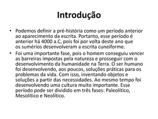 Introdução
• Podemos definir a pré-história como um período anterior
ao aparecimento da escrita. Portanto, esse período é
anterior há 4000 a.C, pois foi por volta deste ano que
os sumérios desenvolveram a escrita cuneiforme.
• Foi uma importante fase, pois o homem conseguiu vencer
as barreiras impostas pela natureza e prosseguir com o
desenvolvimento da humanidade na Terra. O ser humano
foi desenvolvendo, aos poucos, soluções práticas para os
problemas da vida. Com isso, inventando objetos e
soluções a partir das necessidades. Ao mesmo tempo foi
desenvolvendo uma cultura muito importante. Esse
período pode ser dividido em três fases: Paleolítico,
Mesolítico e Neolítico.
 