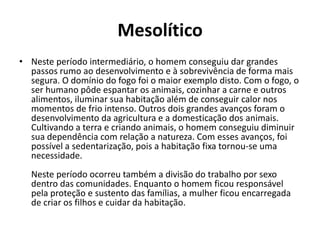 Mesolítico
• Neste período intermediário, o homem conseguiu dar grandes
passos rumo ao desenvolvimento e à sobrevivência de forma mais
segura. O domínio do fogo foi o maior exemplo disto. Com o fogo, o
ser humano pôde espantar os animais, cozinhar a carne e outros
alimentos, iluminar sua habitação além de conseguir calor nos
momentos de frio intenso. Outros dois grandes avanços foram o
desenvolvimento da agricultura e a domesticação dos animais.
Cultivando a terra e criando animais, o homem conseguiu diminuir
sua dependência com relação a natureza. Com esses avanços, foi
possível a sedentarização, pois a habitação fixa tornou-se uma
necessidade.
Neste período ocorreu também a divisão do trabalho por sexo
dentro das comunidades. Enquanto o homem ficou responsável
pela proteção e sustento das famílias, a mulher ficou encarregada
de criar os filhos e cuidar da habitação.
 