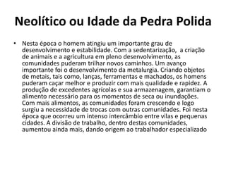 Neolítico ou Idade da Pedra Polida
• Nesta época o homem atingiu um importante grau de
desenvolvimento e estabilidade. Com a sedentarização, a criação
de animais e a agricultura em pleno desenvolvimento, as
comunidades puderam trilhar novos caminhos. Um avanço
importante foi o desenvolvimento da metalurgia. Criando objetos
de metais, tais como, lanças, ferramentas e machados, os homens
puderam caçar melhor e produzir com mais qualidade e rapidez. A
produção de excedentes agrícolas e sua armazenagem, garantiam o
alimento necessário para os momentos de seca ou inundações.
Com mais alimentos, as comunidades foram crescendo e logo
surgiu a necessidade de trocas com outras comunidades. Foi nesta
época que ocorreu um intenso intercâmbio entre vilas e pequenas
cidades. A divisão de trabalho, dentro destas comunidades,
aumentou ainda mais, dando origem ao trabalhador especializado
 