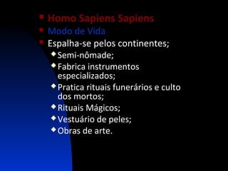 



Homo Sapiens Sapiens

Modo de Vida
Espalha-se pelos continentes;
 Semi-nômade;
 Fabrica

instrumentos
especializados;
 Pratica rituais funerários e culto
dos mortos;
 Rituais Mágicos;
 Vestuário de peles;
 Obras de arte.

 