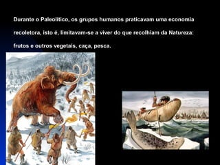 Durante o Paleolítico, os grupos humanos praticavam uma economia
recoletora, isto é, limitavam-se a viver do que recolhiam da Natureza:
frutos e outros vegetais, caça, pesca.

 