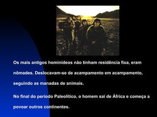 Os mais antigos hominídeos não tinham residência fixa, eram
nômades. Deslocavam-se de acampamento em acampamento,
seguindo as manadas de animais.
No final do período Paleolítico, o homem sai de África e começa a
povoar outros continentes.

 