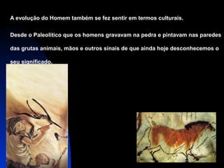 A evolução do Homem também se fez sentir em termos culturais.
Desde o Paleolítico que os homens gravavam na pedra e pintavam nas paredes
das grutas animais, mãos e outros sinais de que ainda hoje desconhecemos o
seu significado.

 