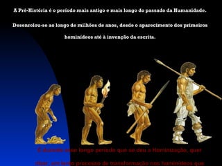 A Pré-História é o período mais antigo e mais longo do passado da Humanidade.
Desenrolou-se ao longo de milhões de anos, desde o aparecimento dos primeiros
hominídeos até à invenção da escrita.

É durante esse longo período que se deu a Hominização, quer
dizer, um lento processo de transformação nos hominídeos que

 