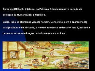 Cerca de 8500 a.C., inicia-se, no Próximo Oriente, um novo período de
evolução da Humanidade: o Neolítico.
Então, tudo se alterou na vida do homem. Com efeito, com o aparecimento
da agricultura e da pecuária, o Homem tornou-se sedentário, isto é, passou a
permanecer durante longos períodos num mesmo local.

 