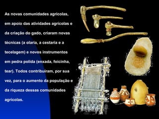 As novas comunidades agrícolas,
em apoio das atividades agrícolas e
da criação do gado, criaram novas
técnicas (a olaria, a cestaria e a
tecelagem) e novos instrumentos
em pedra polida (enxada, foicinha,
tear). Todos contribuíram, por sua
vez, para o aumento da população e
da riqueza dessas comunidades
agrícolas.

 