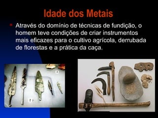 Idade dos Metais


Através do domínio de técnicas de fundição, o
homem teve condições de criar instrumentos
mais eficazes para o cultivo agrícola, derrubada
de florestas e a prática da caça.

 