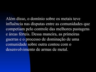 Além disso, o domínio sobre os metais teve
influência nas disputas entre as comunidades que
competiam pelo controle das melhores pastagens
e áreas férteis. Dessa maneira, as primeiras
guerras e o processo de dominação de uma
comunidade sobre outra contou com o
desenvolvimento de armas de metal.

 