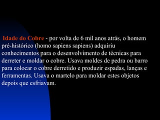 Idade do Cobre - por volta de 6 mil anos atrás, o homem
pré-histórico (homo sapiens sapiens) adquiriu
conhecimentos para o desenvolvimento de técnicas para
derreter e moldar o cobre. Usava moldes de pedra ou barro
para colocar o cobre derretido e produzir espadas, lanças e
ferramentas. Usava o martelo para moldar estes objetos
depois que esfriavam.

 