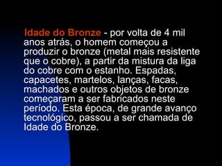 

Idade do Bronze - por volta de 4 mil
anos atrás, o homem começou a
produzir o bronze (metal mais resistente
que o cobre), a partir da mistura da liga
do cobre com o estanho. Espadas,
capacetes, martelos, lanças, facas,
machados e outros objetos de bronze
começaram a ser fabricados neste
período. Esta época, de grande avanço
tecnológico, passou a ser chamada de
Idade do Bronze.

 