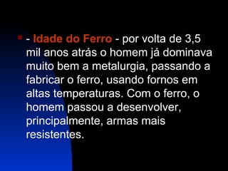 

- Idade do Ferro - por volta de 3,5
mil anos atrás o homem já dominava
muito bem a metalurgia, passando a
fabricar o ferro, usando fornos em
altas temperaturas. Com o ferro, o
homem passou a desenvolver,
principalmente, armas mais
resistentes.

 