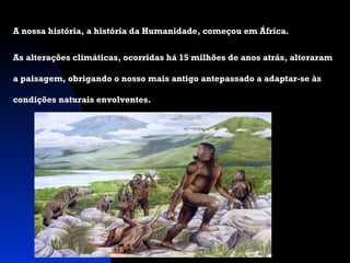 A nossa história, a história da Humanidade, começou em África.
As alterações climáticas, ocorridas há 15 milhões de anos atrás, alteraram
a paisagem, obrigando o nosso mais antigo antepassado a adaptar-se às
condições naturais envolventes.

 
