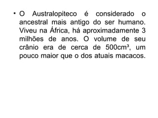 • O Australopiteco é considerado o
ancestral mais antigo do ser humano.
Viveu na África, há aproximadamente 3
milhões de anos. O volume de seu
crânio era de cerca de 500cm³, um
pouco maior que o dos atuais macacos.

 