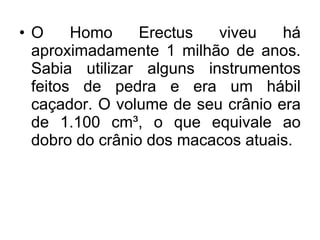 •O
Homo
Erectus
viveu
há
aproximadamente 1 milhão de anos.
Sabia utilizar alguns instrumentos
feitos de pedra e era um hábil
caçador. O volume de seu crânio era
de 1.100 cm³, o que equivale ao
dobro do crânio dos macacos atuais.

 
