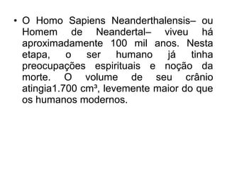 • O Homo Sapiens Neanderthalensis– ou
Homem de Neandertal– viveu há
aproximadamente 100 mil anos. Nesta
etapa,
o
ser
humano
já
tinha
preocupações espirituais e noção da
morte. O volume de seu crânio
atingia1.700 cm³, levemente maior do que
os humanos modernos.

 