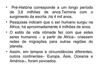 •

Pré-História corresponde a um longo período
de 3,6 milhões de anos.Termina com o
surgimento da escrita ,há 4 mil anos.
• Pesquisas indicam que o ser humano surgiu na
África, há aproximadamente 4 milhões de anos.
• O estilo de vida nômade fez com que estes
seres humanos – a partir da África– criassem
redes de migrações para outras regiões do
planeta.
• Assim, em tempos e circunstâncias diferentes,
outros continentes– Europa, Ásia, Oceania e
América–, foram povoados.

 