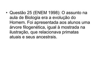 • Questão 25 (ENEM 1998): O assunto na
aula de Biologia era a evolução do
Homem. Foi apresentada aos alunos uma
árvore filogenética, igual à mostrada na
ilustração, que relacionava primatas
atuais e seus ancestrais.

 