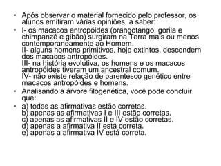 • Após observar o material fornecido pelo professor, os
alunos emitiram várias opiniões, a saber:
• I- os macacos antropóides (orangotango, gorila e
chimpanzé e gibão) surgiram na Terra mais ou menos
contemporaneamente ao Homem.
II- alguns homens primitivos, hoje extintos, descendem
dos macacos antropóides.
III- na história evolutiva, os homens e os macacos
antropóides tiveram um ancestral comum.
IV- não existe relação de parentesco genético entre
macacos antropóides e homens.
• Analisando a árvore filogenética, você pode concluir
que:
• a) todas as afirmativas estão corretas.
b) apenas as afirmativas I e III estão corretas.
c) apenas as afirmativas II e IV estão corretas.
d) apenas a afirmativa II está correta.
e) apenas a afirmativa IV está correta.

 