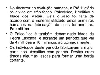 • No decorrer da evolução humana, a Pré-História
se divide em três fases: Paleolítico, Neolítico e
Idade dos Metais. Esta divisão foi feita de
acordo com o material utilizado pelos primeiros
humanos na fabricação de suas ferramentas.
Paleolítico
• O Paleolítico é também denominado Idade da
Pedra Lascada, e abrange um período que vai
de 4 milhões a 10 mil anos, aproximadamente.
• Os indivíduos deste período fabricavam a maior
parte dos utensílios com pedras. Destas eram
tiradas algumas lascas para formar uma borda
cortante.

 