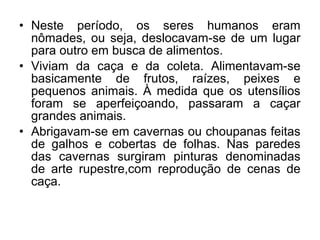 • Neste período, os seres humanos eram
nômades, ou seja, deslocavam-se de um lugar
para outro em busca de alimentos.
• Viviam da caça e da coleta. Alimentavam-se
basicamente de frutos, raízes, peixes e
pequenos animais. À medida que os utensílios
foram se aperfeiçoando, passaram a caçar
grandes animais.
• Abrigavam-se em cavernas ou choupanas feitas
de galhos e cobertas de folhas. Nas paredes
das cavernas surgiram pinturas denominadas
de arte rupestre,com reprodução de cenas de
caça.

 