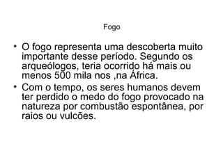 Fogo

• O fogo representa uma descoberta muito
importante desse período. Segundo os
arqueólogos, teria ocorrido há mais ou
menos 500 mila nos ,na África.
• Com o tempo, os seres humanos devem
ter perdido o medo do fogo provocado na
natureza por combustão espontânea, por
raios ou vulcões.

 
