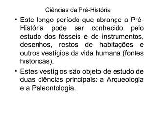 Ciências da Pré-História

• Este longo período que abrange a PréHistória pode ser conhecido pelo
estudo dos fósseis e de instrumentos,
desenhos, restos de habitações e
outros vestígios da vida humana (fontes
históricas).
• Estes vestígios são objeto de estudo de
duas ciências principais: a Arqueologia
e a Paleontologia.

 