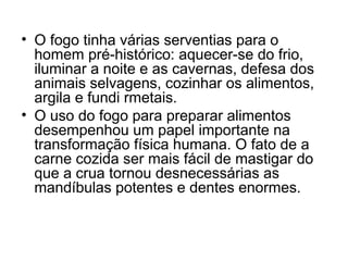 • O fogo tinha várias serventias para o
homem pré-histórico: aquecer-se do frio,
iluminar a noite e as cavernas, defesa dos
animais selvagens, cozinhar os alimentos,
argila e fundi rmetais.
• O uso do fogo para preparar alimentos
desempenhou um papel importante na
transformação física humana. O fato de a
carne cozida ser mais fácil de mastigar do
que a crua tornou desnecessárias as
mandíbulas potentes e dentes enormes.

 