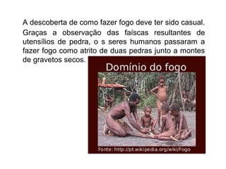 A descoberta de como fazer fogo deve ter sido casual.
Graças a observação das faíscas resultantes de
utensílios de pedra, o s seres humanos passaram a
fazer fogo como atrito de duas pedras junto a montes
de gravetos secos.

 