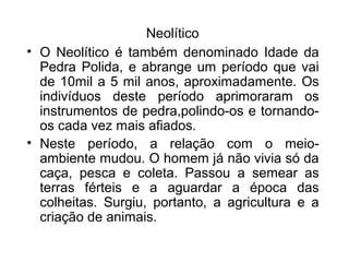 Neolítico
• O Neolítico é também denominado Idade da
Pedra Polida, e abrange um período que vai
de 10mil a 5 mil anos, aproximadamente. Os
indivíduos deste período aprimoraram os
instrumentos de pedra,polindo-os e tornandoos cada vez mais afiados.
• Neste período, a relação com o meioambiente mudou. O homem já não vivia só da
caça, pesca e coleta. Passou a semear as
terras férteis e a aguardar a época das
colheitas. Surgiu, portanto, a agricultura e a
criação de animais.

 