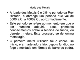 Idade dos Metais

• A Idade dos Metais é o último período da PréHistória, e abrange um período que vai de
6000 a.C. a 4000a.C., aproximadamente.
• Este período se refere ao momento em que o
ser humano adquiriu seus primeiros
conhecimentos sobre a técnica de fundir, ou
derreter, metais. Este processo se denomina
metalurgia.
• O primeiro metal utilizado foi o cobre. De
início, era martelado a frio, depois fundido no
fogo e moldado em fôrmas de barro ou pedra.

 