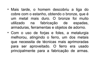 • Mais tarde, o homem descobriu a liga do
cobre com o estanho, obtendo o bronze, que é
um metal mais duro. O bronze foi muito
utilizado
na
fabricação
de
espadas,
armaduras, ferramentas e objetos de adorno.
• Com o uso de forjas e foles, a metalurgia
melhorou, atingindo o ferro, um dos metais
que necessita de técnicas mais aprimoradas
para ser aproveitado. O ferro era usado
principalmente para a fabricação de armas.

 