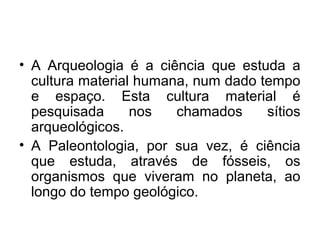• A Arqueologia é a ciência que estuda a
cultura material humana, num dado tempo
e espaço. Esta cultura material é
pesquisada
nos
chamados
sítios
arqueológicos.
• A Paleontologia, por sua vez, é ciência
que estuda, através de fósseis, os
organismos que viveram no planeta, ao
longo do tempo geológico.

 