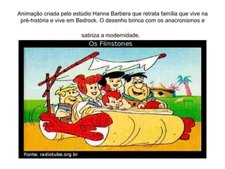 Animação criada pelo estúdio Hanna Barbera que retrata família que vive na
pré-história e vive em Bedrock. O desenho brinca com os anacronismos e
satiriza a modernidade.

 