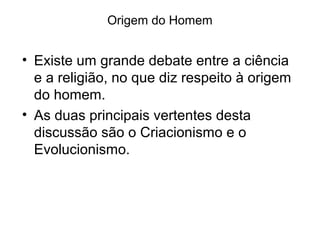 Origem do Homem

• Existe um grande debate entre a ciência
e a religião, no que diz respeito à origem
do homem.
• As duas principais vertentes desta
discussão são o Criacionismo e o
Evolucionismo.

 
