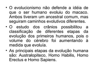 • O evolucionismo não defende a idéia de
que o ser humano evoluiu do macaco.
Ambos tiveram um ancestral comum, mas
seguiram caminhos evolutivos diferentes.
• O estudo dos crânios possibilitou a
classificação de diferentes etapas da
evolução dos primeiros humanos, pois o
volume do cérebro foi aumentando à
medida que evoluía.
• As principais etapas da evolução humana
são: Australopiteco, Homo Habilis, Homo
Erectus e Homo Sapiens.

 