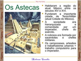 Os Astecas
 Habitaram a região do
atual México entre os
séculos XIV e XVI.
 Fundaram a importante
cidade de Tenochtitlán
(atual Cidade do México).
 A sociedade era
hierarquizada e
comandada por um
imperador, chefe do
exército.
 A nobreza era formada por
sacerdotes e chefes
militares.
 Os camponeses, artesãos
e trabalhadores urbanos =
trabalho compulsório para
o imperador.
 