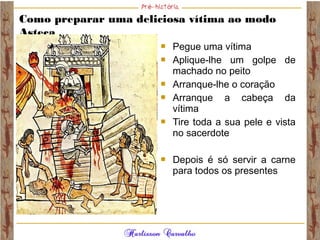 Como preparar uma deliciosa vítima ao modo
Asteca
 Pegue uma vítima
 Aplique-lhe um golpe de
machado no peito
 Arranque-lhe o coração
 Arranque a cabeça da
vítima
 Tire toda a sua pele e vista
no sacerdote
 Depois é só servir a carne
para todos os presentes
 