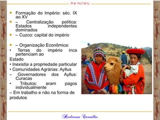  Formação do Império: séc. IX
ao XV
 – Centralização política:
Estados independentes
dominados
 – Cuzco: capital do império
 – Organização Econômica:
• Terras do império inca
pertenciam ao
Estado
• Inexistia a propriedade particular
• Comunidades Agrárias: Ayllus
– Governadores dos Ayllus:
Curacas
• Tributos: eram pagos
individualmente
– Em trabalho e não na forma de
produtos
 