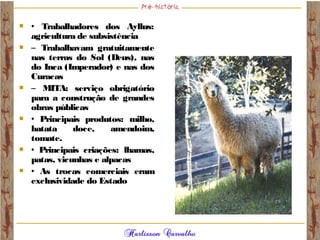  • Trabalhadores dos Ayllus:
agricultura de subsistência
 – Trabalhavam gratuitamente
nas terras do Sol (Deus), nas
do Inca (Imperador) e nas dos
Curacas
 – MITA: serviço obrigatório
para a construção de grandes
obras públicas
 • Principais produtos: milho,
batata doce, amendoim,
tomate.
 • Principais criações: lhamas,
patas, vicunhas e alpacas
 • As trocas comerciais eram
exclusividade do Estado
 