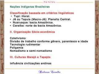 Nações Indígenas Brasileiras
Classificação baseada em critérios lingüísticos
• Tupi: litoral.
• Jê ou Tapuia (Macro-Jê): Planalto Central.
• Nuaruaque: bacia Amazônica.
• Caraíba: norte da bacia Amazônica.
II. Organização Sócio-econômica
Coletivismo
Divisão de trabalho conforme gênero, parentesco e idade
Tecnologia rudimentar
Poligamia
Nomadismo e semi-nomadismo
III. Culturas Marajó e Tapajós
Influência civilizações andinas
 