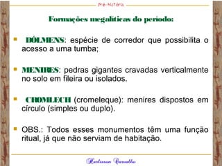 Formações megalíticas do período:
 DÓLMENS: espécie de corredor que possibilita o
acesso a uma tumba;
 MENIRES: pedras gigantes cravadas verticalmente
no solo em fileira ou isolados.
 CROMLECH (cromeleque): menires dispostos em
círculo (simples ou duplo).
 OBS.: Todos esses monumentos têm uma função
ritual, já que não serviam de habitação.
 